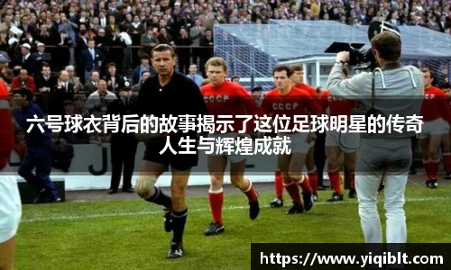六号球衣背后的故事揭示了这位足球明星的传奇人生与辉煌成就