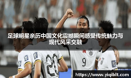 足球明星亲历中国文化震撼瞬间感受传统魅力与现代风采交融